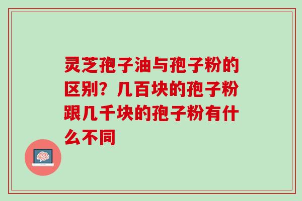 灵芝孢子油与孢子粉的区别?几百块的孢子粉跟几千块的孢子粉有什么不同 灵芝孢子油与孢子粉的区别?几百块的孢子粉跟几千块的孢子粉有什么不同
