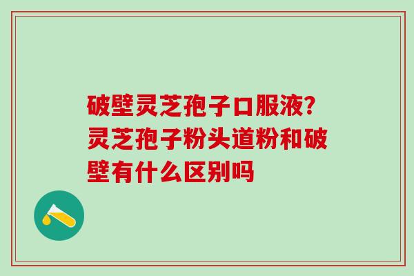 破壁灵芝孢子口服液？灵芝孢子粉头道粉和破壁有什么区别吗