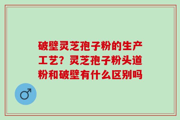 破壁灵芝孢子粉的生产工艺?灵芝孢子粉头道粉和破壁有什么区别吗 破壁灵芝孢子粉的生产工艺?灵芝孢子粉头道粉和破壁有什么区别吗
