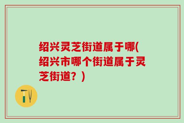 绍兴灵芝街道属于哪(绍兴市哪个街道属于灵芝街道?) 绍兴灵芝街道属于哪(绍兴市哪个街道属于灵芝街道?)