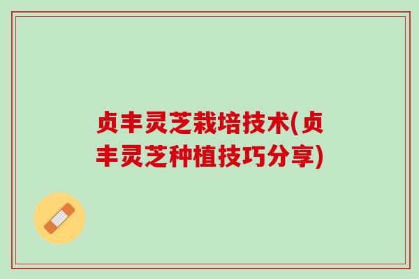 贞丰灵芝栽培技术(贞丰灵芝种植技巧分享)