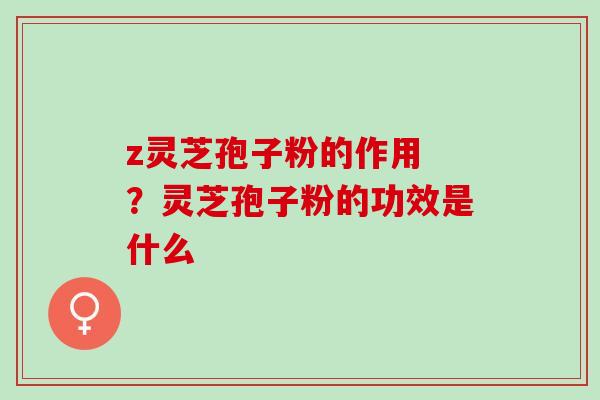 z灵芝孢子粉的作用 ？灵芝孢子粉的功效是什么