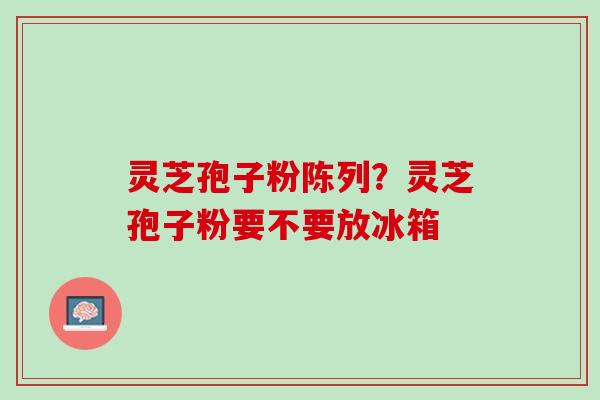 灵芝孢子粉陈列？灵芝孢子粉要不要放冰箱
