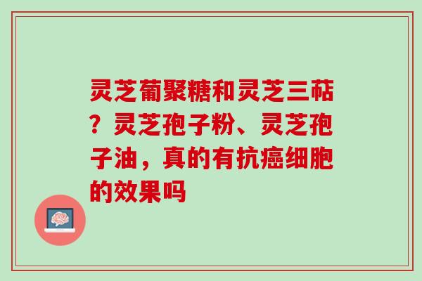 灵芝葡聚糖和灵芝三萜？灵芝孢子粉、灵芝孢子油，真的有抗细胞的效果吗