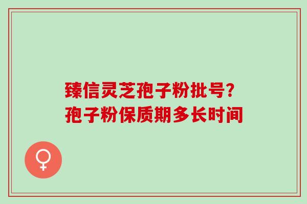 臻信灵芝孢子粉批号?孢子粉保质期多长时间 臻信灵芝孢子粉批号?孢子粉保质期多长时间