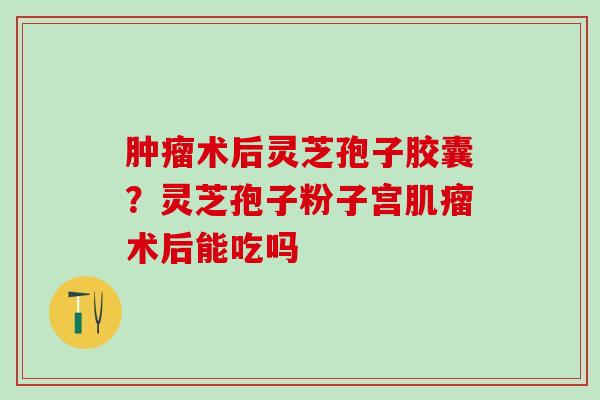 肿瘤术后灵芝孢子胶囊？灵芝孢子粉子宫肌瘤术后能吃吗