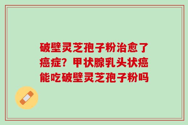 破壁灵芝孢子粉愈了症?乳头状能吃破壁灵芝孢子粉吗 破壁灵芝孢子粉愈了症?乳头状能吃破壁灵芝孢子粉吗