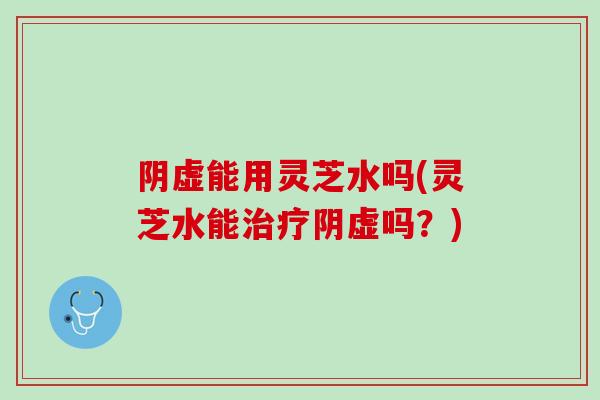 阴虚能用灵芝水吗(灵芝水能阴虚吗?) 阴虚能用灵芝水吗(灵芝水能阴虚吗?)