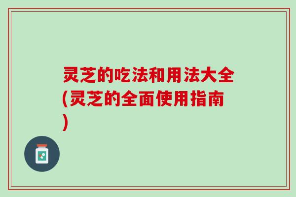 灵芝的吃法和用法大全(灵芝的全面使用指南)