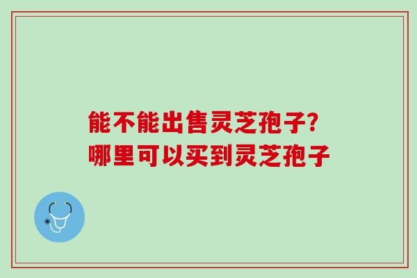 能不能出售灵芝孢子？哪里可以买到灵芝孢子