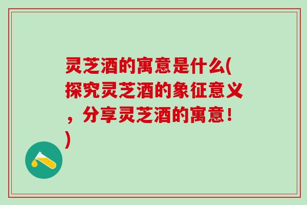 灵芝酒的寓意是什么(探究灵芝酒的象征意义,分享灵芝酒的寓意!) 灵芝酒的寓意是什么(探究灵芝酒的象征意义,分享灵芝酒的寓意!)
