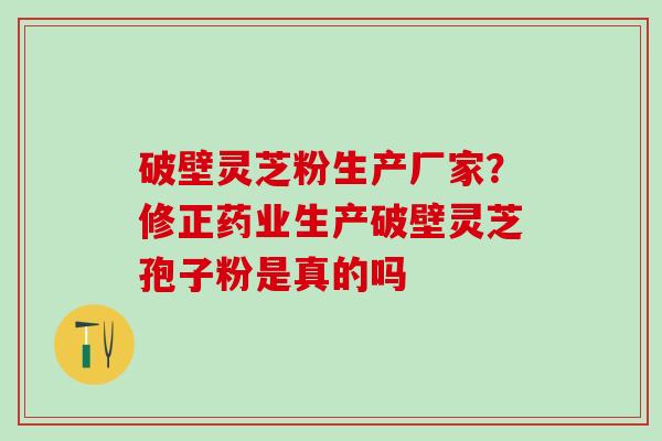破壁灵芝粉生产厂家？修正药业生产破壁灵芝孢子粉是真的吗