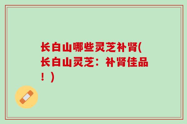 长白山哪些灵芝补肾(长白山灵芝：补肾佳品！)