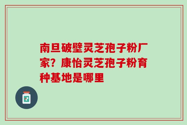 南旦破壁灵芝孢子粉厂家？康怡灵芝孢子粉育种基地是哪里