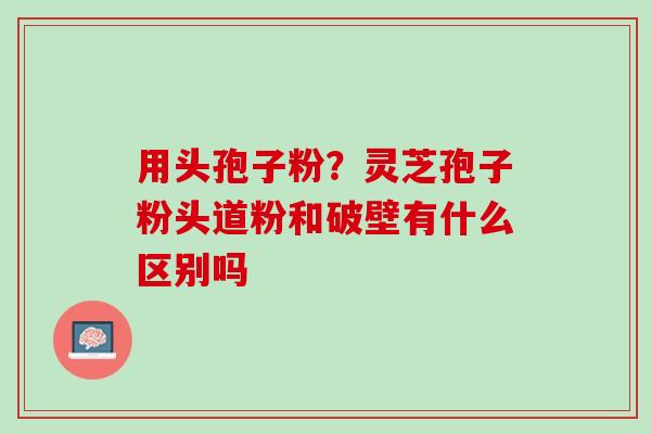 用头孢子粉?灵芝孢子粉头道粉和破壁有什么区别吗 用头孢子粉?灵芝孢子粉头道粉和破壁有什么区别吗