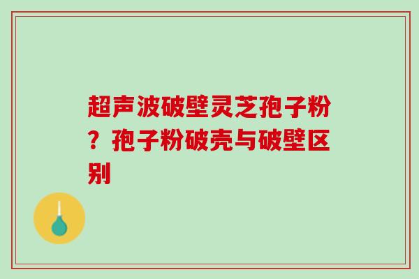 超声波破壁灵芝孢子粉?孢子粉破壳与破壁区别 超声波破壁灵芝孢子粉?孢子粉破壳与破壁区别