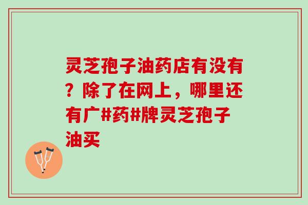 灵芝孢子油药店有没有？除了在网上，哪里还有广#药#牌灵芝孢子油买