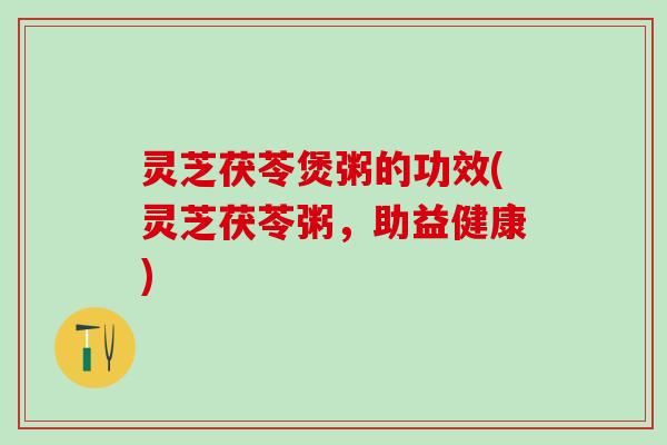 灵芝茯苓煲粥的功效(灵芝茯苓粥，助益健康)