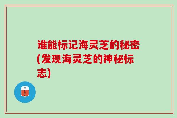 谁能标记海灵芝的秘密(发现海灵芝的神秘标志)