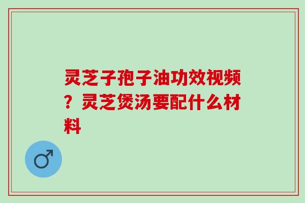 灵芝子孢子油功效视频？灵芝煲汤要配什么材料