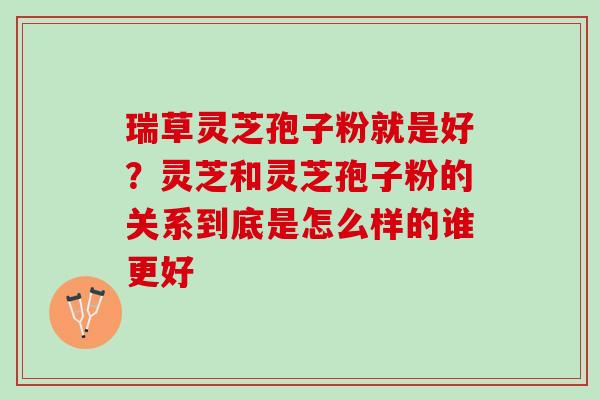 瑞草灵芝孢子粉就是好？灵芝和灵芝孢子粉的关系到底是怎么样的谁更好