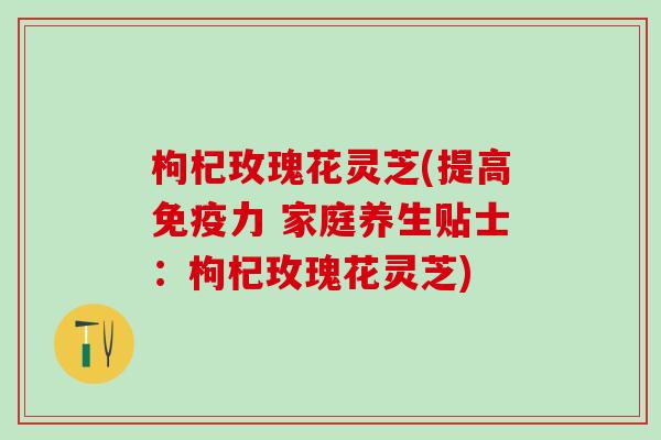 枸杞玫瑰花灵芝(提高免疫力 家庭养生贴士：枸杞玫瑰花灵芝)