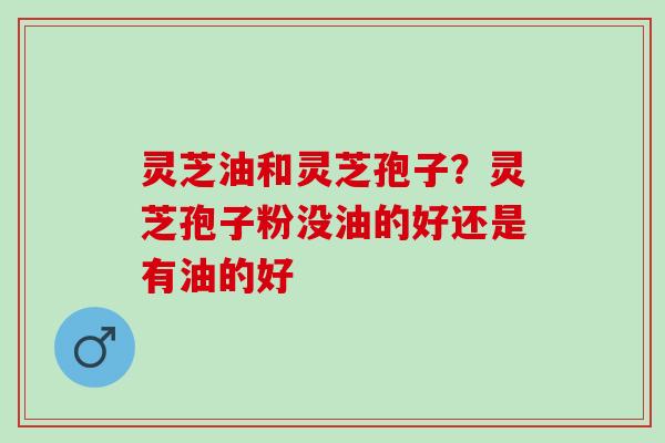 灵芝油和灵芝孢子?灵芝孢子粉没油的好还是有油的好 灵芝油和灵芝孢子?灵芝孢子粉没油的好还是有油的好