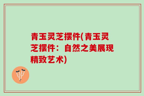 青玉灵芝摆件(青玉灵芝摆件：自然之美展现精致艺术)