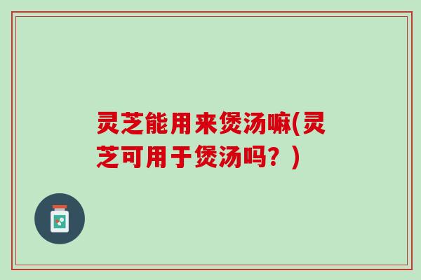 灵芝能用来煲汤嘛(灵芝可用于煲汤吗？)