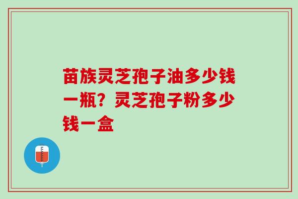 苗族灵芝孢子油多少钱一瓶？灵芝孢子粉多少钱一盒