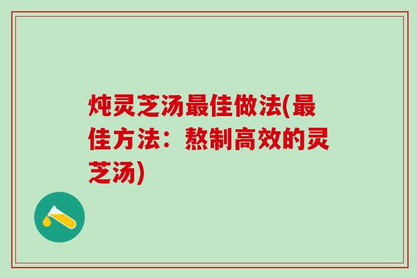 炖灵芝汤佳做法(佳方法：熬制高效的灵芝汤)