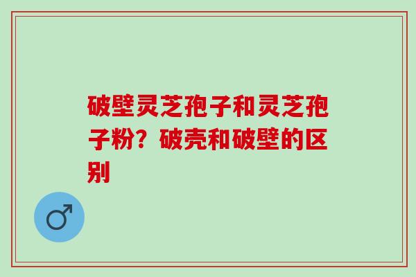 破壁灵芝孢子和灵芝孢子粉？破壳和破壁的区别