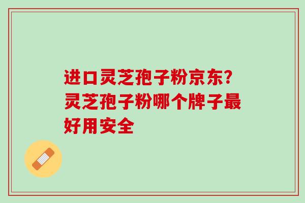 进口灵芝孢子粉京东？灵芝孢子粉哪个牌子最好用安全