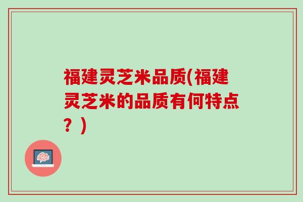 福建灵芝米品质(福建灵芝米的品质有何特点?) 福建灵芝米品质(福建灵芝米的品质有何特点?)