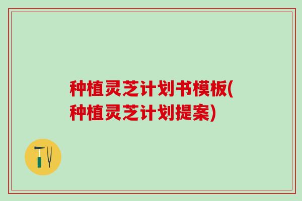 种植灵芝计划书模板(种植灵芝计划提案)