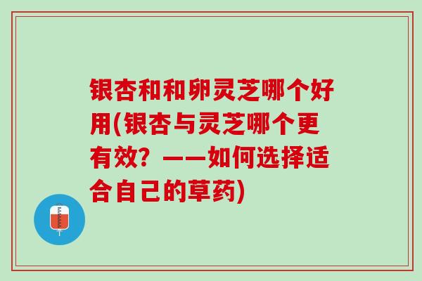 银杏和和卵灵芝哪个好用(银杏与灵芝哪个更有效?——如何选择适合自己的草药) 银杏和和卵灵芝哪个好用(银杏与灵芝哪个更有效?——如何选择适合自己的草药)