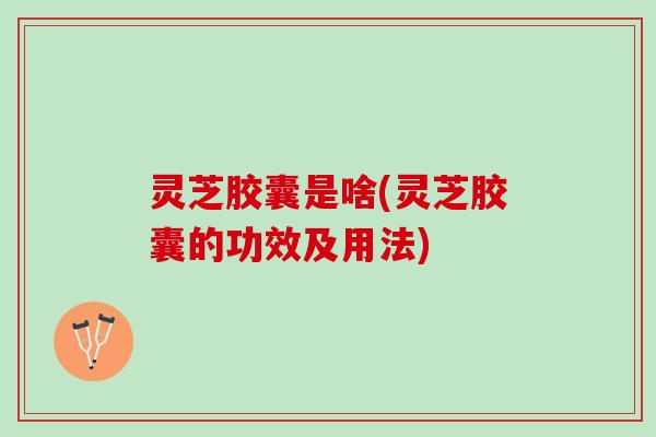 灵芝胶囊是啥(灵芝胶囊的功效及用法)