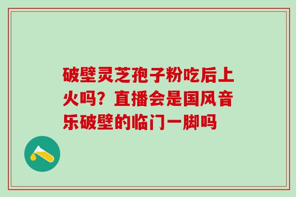 破壁灵芝孢子粉吃后上火吗?直播会是国风音乐破壁的临门一脚吗 破壁灵芝孢子粉吃后上火吗?直播会是国风音乐破壁的临门一脚吗