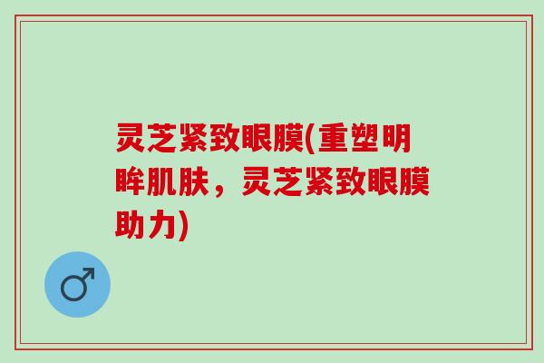 灵芝紧致眼膜(重塑明眸,灵芝紧致眼膜助力) 灵芝紧致眼膜(重塑明眸,灵芝紧致眼膜助力)