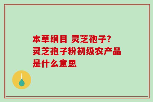 本草纲目 灵芝孢子?灵芝孢子粉初级农产品是什么意思 本草纲目 灵芝孢子?灵芝孢子粉初级农产品是什么意思