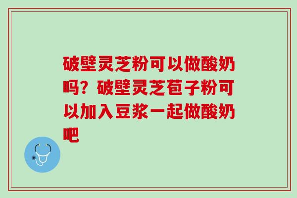 破壁灵芝粉可以做酸奶吗？破壁灵芝苞子粉可以加入豆浆一起做酸奶吧