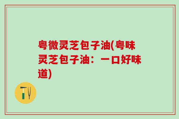 粤微灵芝包子油(粤味灵芝包子油:一口好味道) 粤微灵芝包子油(粤味灵芝包子油:一口好味道)
