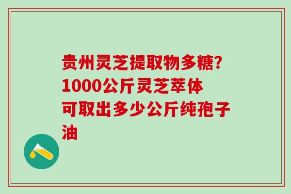 贵州灵芝提取物多糖？1000公斤灵芝萃体可取出多少公斤纯孢子油