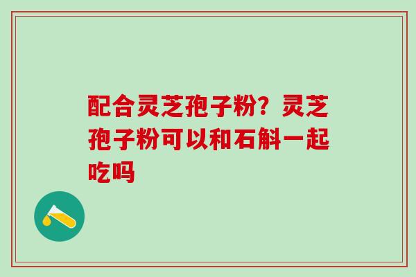 配合灵芝孢子粉？灵芝孢子粉可以和石斛一起吃吗