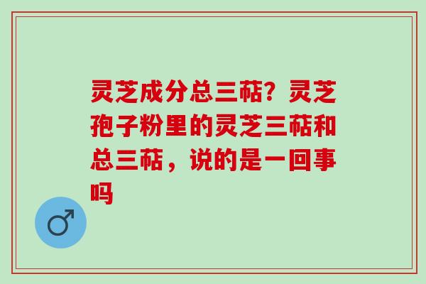 灵芝成分总三萜?灵芝孢子粉里的灵芝三萜和总三萜,说的是一回事吗 灵芝成分总三萜?灵芝孢子粉里的灵芝三萜和总三萜,说的是一回事吗