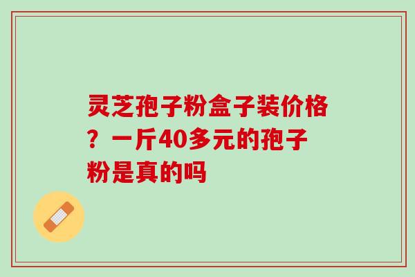 灵芝孢子粉盒子装价格?一斤40多元的孢子粉是真的吗 灵芝孢子粉盒子装价格?一斤40多元的孢子粉是真的吗