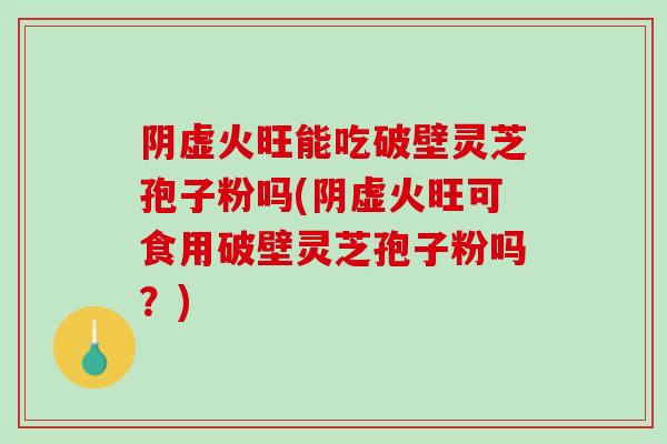 阴虚火旺能吃破壁灵芝孢子粉吗(阴虚火旺可食用破壁灵芝孢子粉吗？)