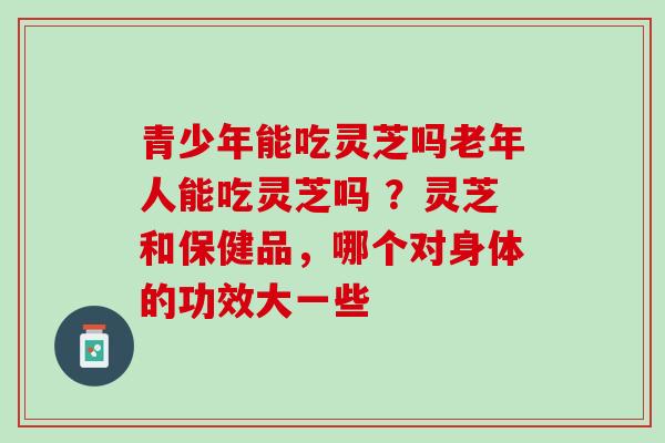 青少年能吃灵芝吗老年人能吃灵芝吗 ？灵芝和保健品，哪个对身体的功效大一些