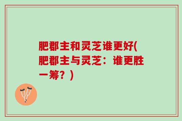 肥郡主和灵芝谁更好(肥郡主与灵芝：谁更胜一筹？)