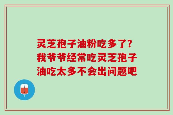灵芝孢子油粉吃多了?我爷爷经常吃灵芝孢子油吃太多不会出问题吧 灵芝孢子油粉吃多了?我爷爷经常吃灵芝孢子油吃太多不会出问题吧